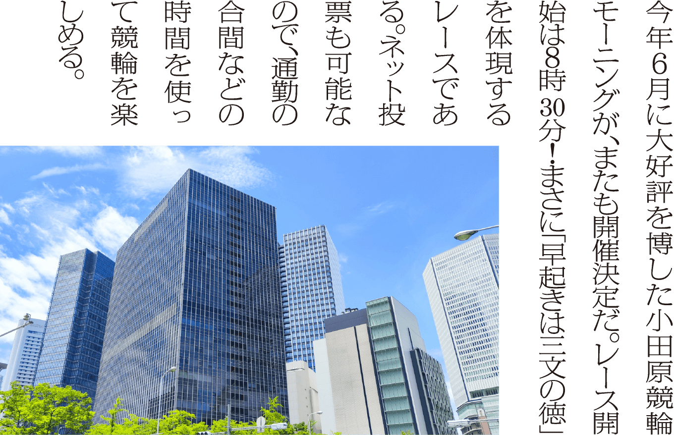 今年6月に大好評を博した小田原競輪モーニングが、またも開催決定だ。レース開始は6時30分！まさに「早起きは三文の徳」を体現するレースである。ネット投票も可能なので、通勤の合間などの時間を使って競輪を楽しめる。