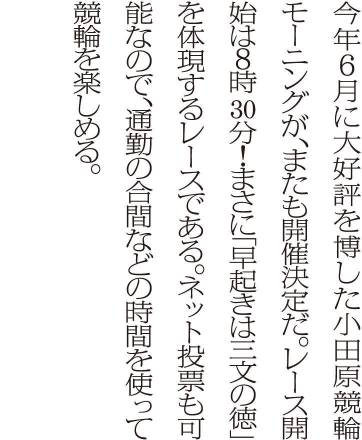 今年6月に大好評を博した小田原競輪モーニングが、またも開催決定だ。レース開始は6時30分！まさに「早起きは三文の徳」を体現するレースである。ネット投票も可能なので、通勤の合間などの時間を使って競輪を楽しめる。